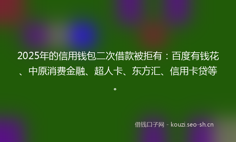 2025年的信用钱包二次借款被拒有：百度有钱花、中原消费金融、超人卡、东方汇、信用卡贷等。