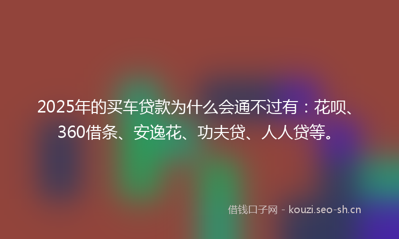 2025年的买车贷款为什么会通不过有：花呗、360借条、安逸花、功夫贷、人人贷等。