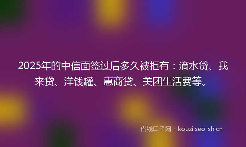 2025年的中信面签过后多久被拒有：滴水贷、我来贷、洋钱罐、惠商贷、美团生活费等。