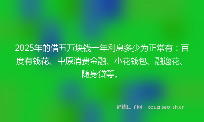 2025年的借五万块钱一年利息多少为正常有：百度有钱花、中原消费金融、小花钱包、融逸花、随身贷等。