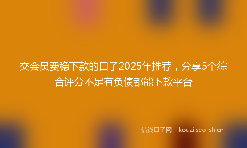 交会员费稳下款的口子2025年推荐，分享5个综合评分不足有负债都能下款平台