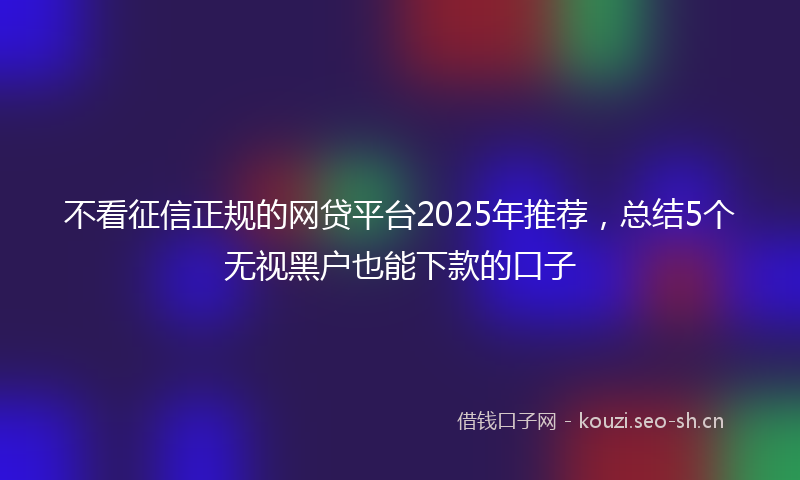 不看征信正规的网贷平台2025年推荐，总结5个无视黑户也能下款的口子