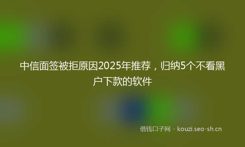 中信面签被拒原因2025年推荐，归纳5个不看黑户下款的软件