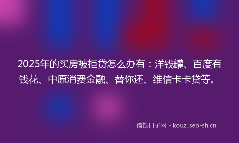 2025年的买房被拒贷怎么办有：洋钱罐、百度有钱花、中原消费金融、替你还、维信卡卡贷等。
