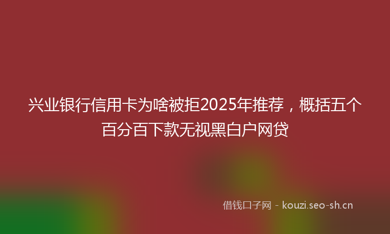 兴业银行信用卡为啥被拒2025年推荐,概括五个百分百下款无视黑白户网贷