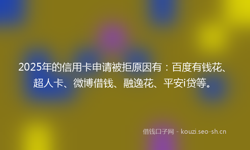 2025年的信用卡申请被拒原因有：百度有钱花、超人卡、微博借钱、融逸花、平安i贷等。