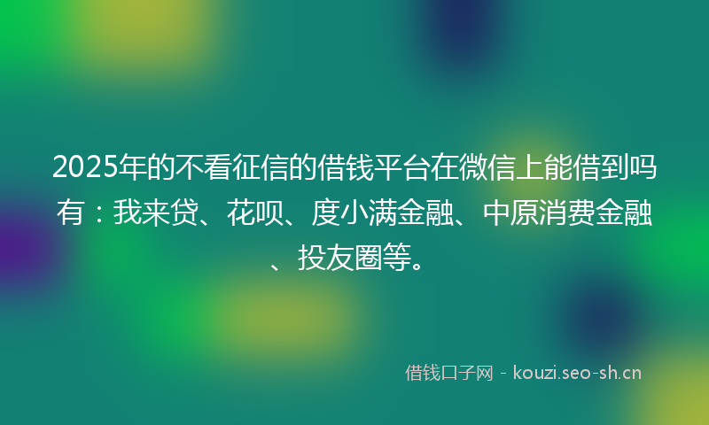 2025年的不看征信的借钱平台在微信上能借到吗有：我来贷、花呗、度小满金融、中原消费金融、投友圈等。
