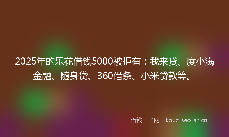 2025年的乐花借钱5000被拒有：我来贷、度小满金融、随身贷、360借条、小米贷款等。