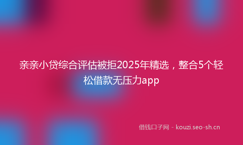 亲亲小贷综合评估被拒2025年精选，整合5个轻松借款无压力app