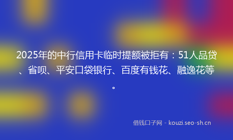 2025年的中行信用卡临时提额被拒有：51人品贷、省呗、平安口袋银行、百度有钱花、融逸花等。