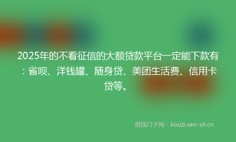 2025年的不看征信的大额贷款平台一定能下款有：省呗、洋钱罐、随身贷、美团生活费、信用卡贷等。