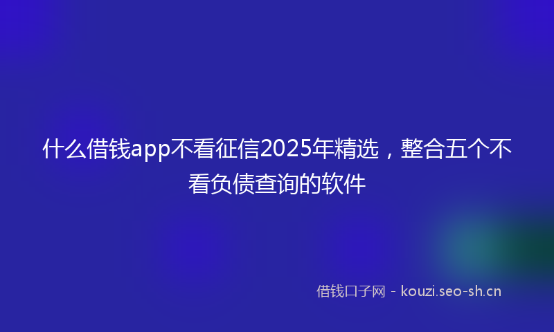 什么借钱app不看征信2025年精选，整合五个不看负债查询的软件