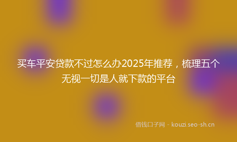买车平安贷款不过怎么办2025年推荐，梳理五个无视一切是人就下款的平台