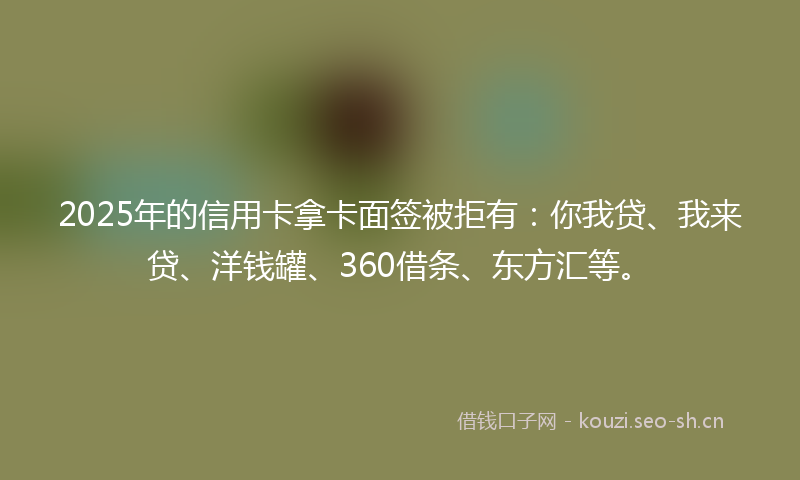 2025年的信用卡拿卡面签被拒有：你我贷、我来贷、洋钱罐、360借条、东方汇等。