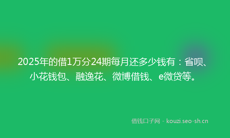 2025年的借1万分24期每月还多少钱有：省呗、小花钱包、融逸花、微博借钱、e微贷等。