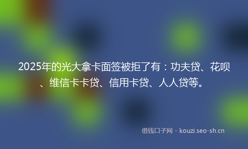 2025年的光大拿卡面签被拒了有：功夫贷、花呗、维信卡卡贷、信用卡贷、人人贷等。