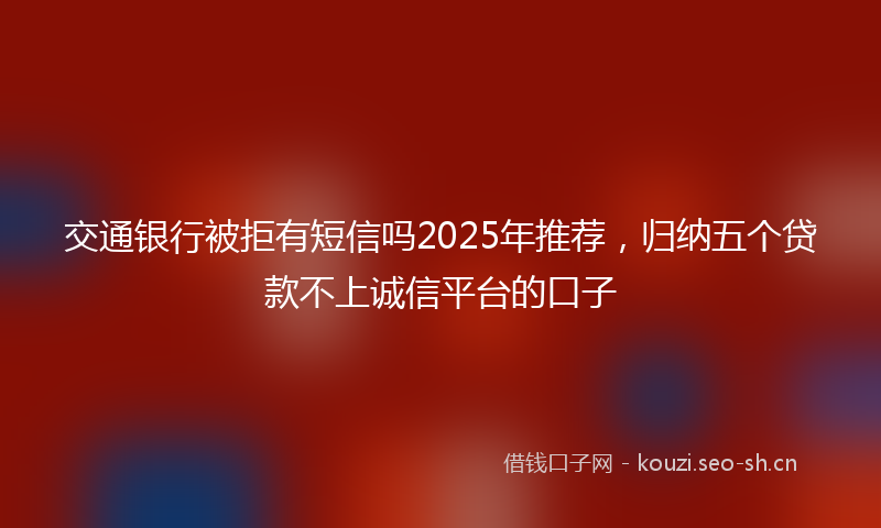 交通银行被拒有短信吗2025年推荐，归纳五个贷款不上诚信平台的口子