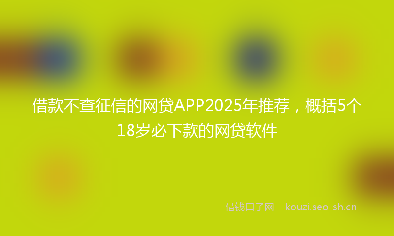 借款不查征信的网贷APP2025年推荐，概括5个18岁必下款的网贷软件