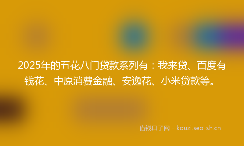 2025年的五花八门贷款系列有：我来贷、百度有钱花、中原消费金融、安逸花、小米贷款等。