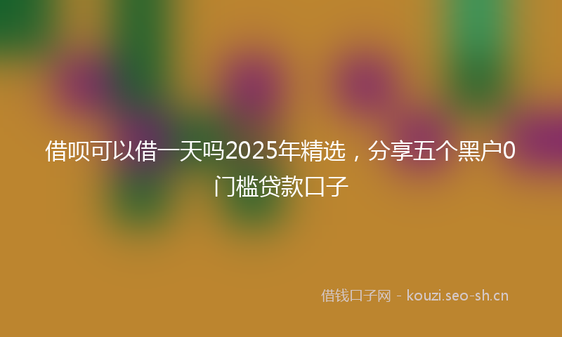 借呗可以借一天吗2025年精选，分享五个黑户0门槛贷款口子