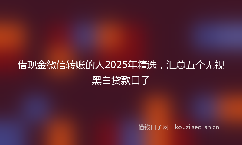 借现金微信转账的人2025年精选，汇总五个无视黑白贷款口子