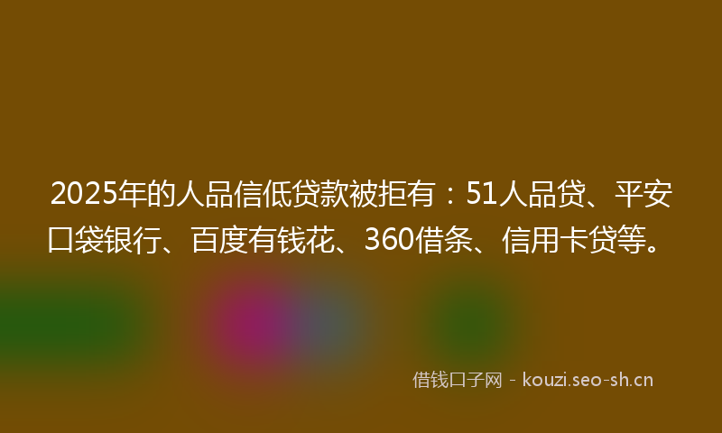 2025年的人品信低贷款被拒有:51人品贷、平安口袋银行、百度有钱花、360借条、信用卡贷等。