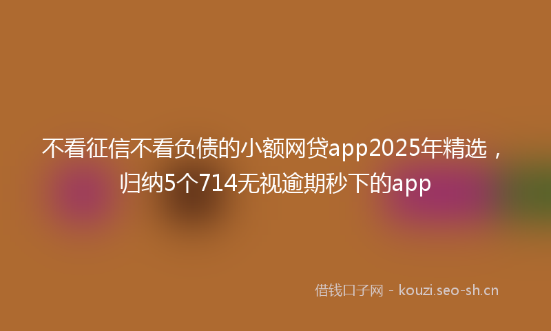 不看征信不看负债的小额网贷app2025年精选，归纳5个714无视逾期秒下的app