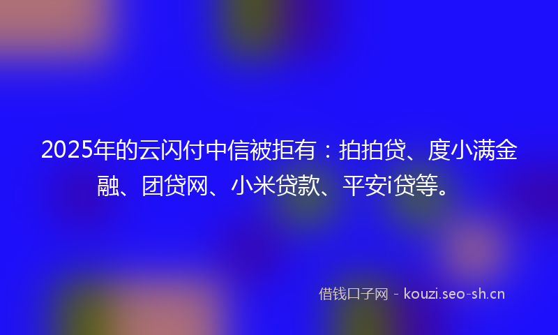 2025年的云闪付中信被拒有：拍拍贷、度小满金融、团贷网、小米贷款、平安i贷等。