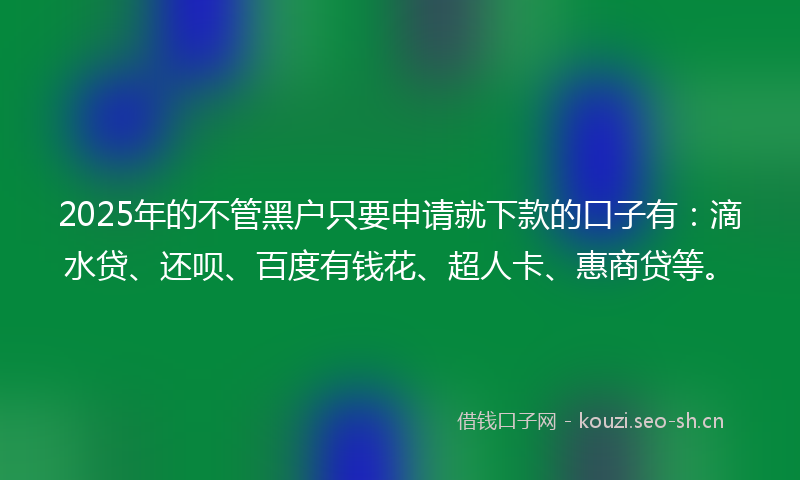 2025年的不管黑户只要申请就下款的口子有：滴水贷、还呗、百度有钱花、超人卡、惠商贷等。