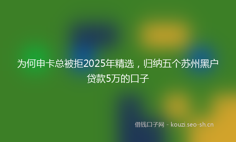 为何申卡总被拒2025年精选，归纳五个苏州黑户贷款5万的口子