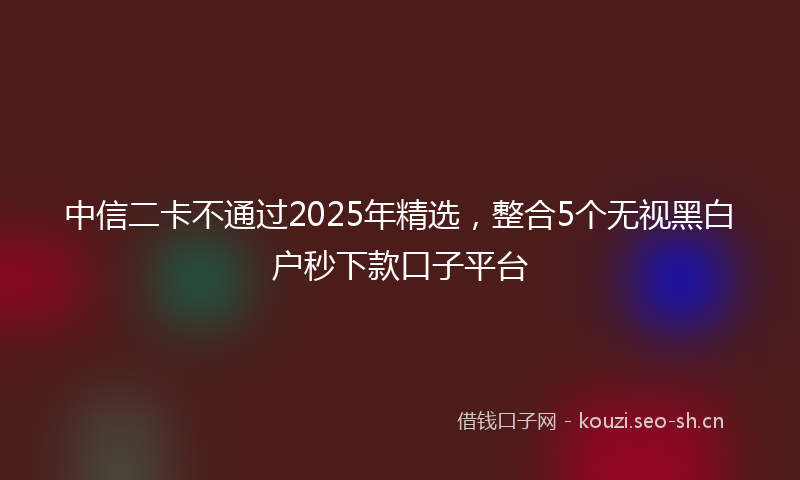 中信二卡不通过2025年精选，整合5个无视黑白户秒下款口子平台