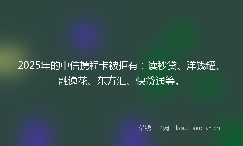 2025年的中信携程卡被拒有：读秒贷、洋钱罐、融逸花、东方汇、快贷通等。