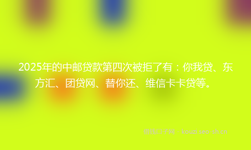 2025年的中邮贷款第四次被拒了有：你我贷、东方汇、团贷网、替你还、维信卡卡贷等。
