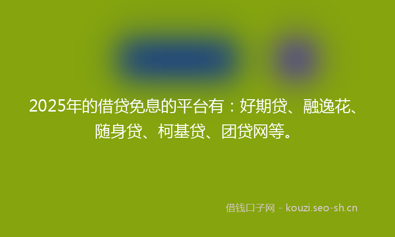 2025年的借贷免息的平台有:好期贷、融逸花、随身贷、柯基贷、团贷网等。