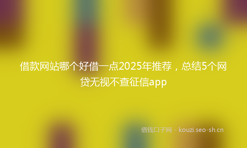 借款网站哪个好借一点2025年推荐，总结5个网贷无视不查征信app