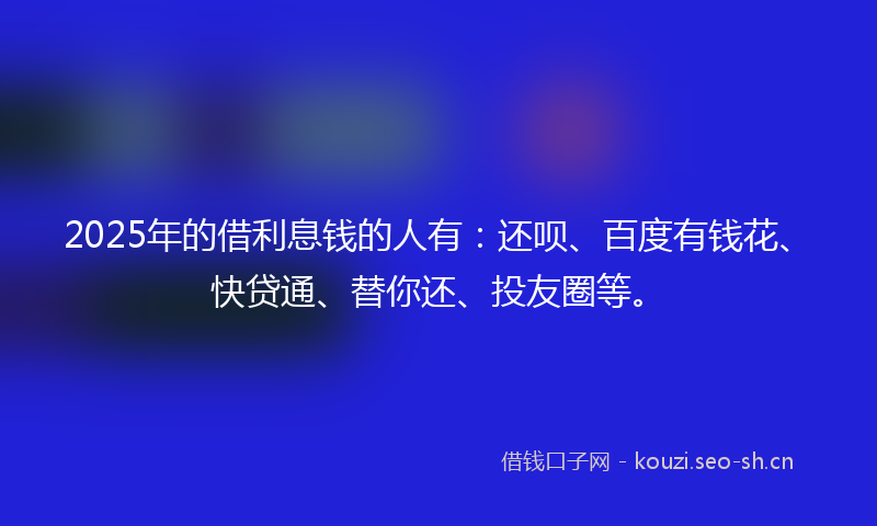 2025年的借利息钱的人有：还呗、百度有钱花、快贷通、替你还、投友圈等。