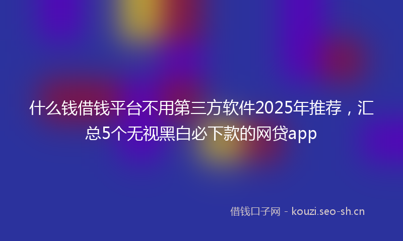 什么钱借钱平台不用第三方软件2025年推荐,汇总5个无视黑白必下款的网贷app