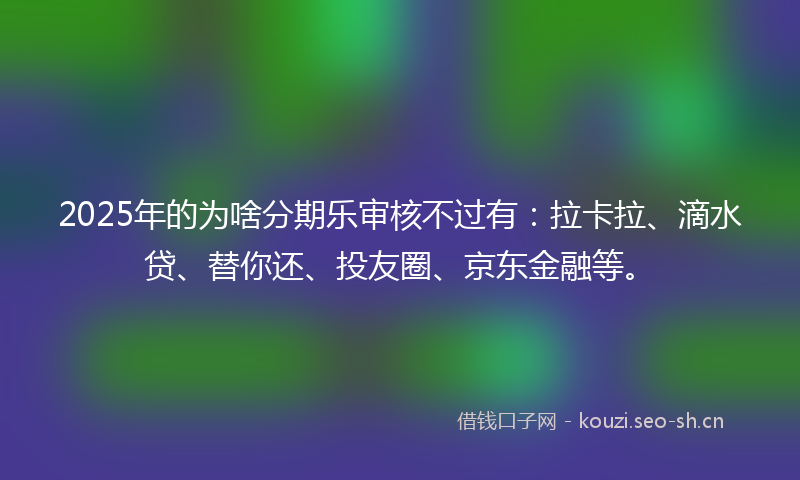2025年的为啥分期乐审核不过有：拉卡拉、滴水贷、替你还、投友圈、京东金融等。