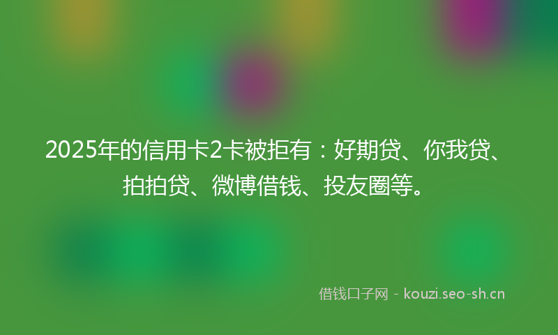 2025年的信用卡2卡被拒有：好期贷、你我贷、拍拍贷、微博借钱、投友圈等。