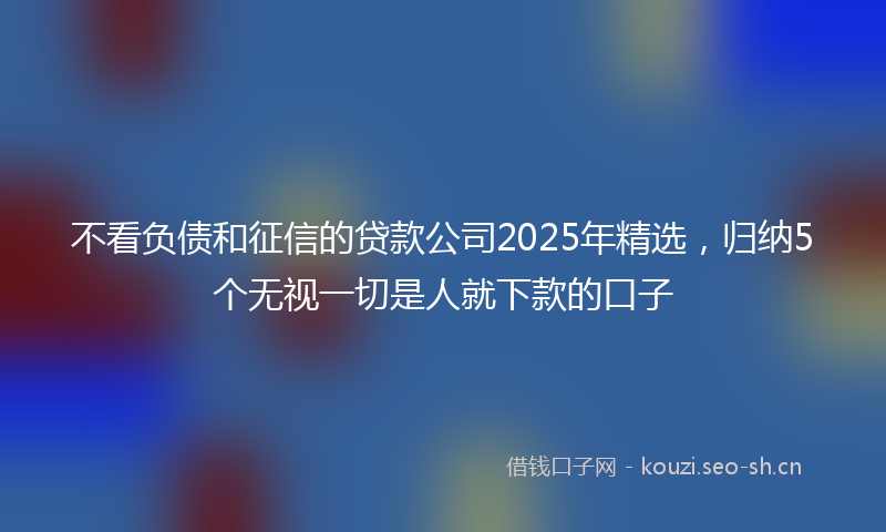 不看负债和征信的贷款公司2025年精选,归纳5个无视一切是人就下款的口子
