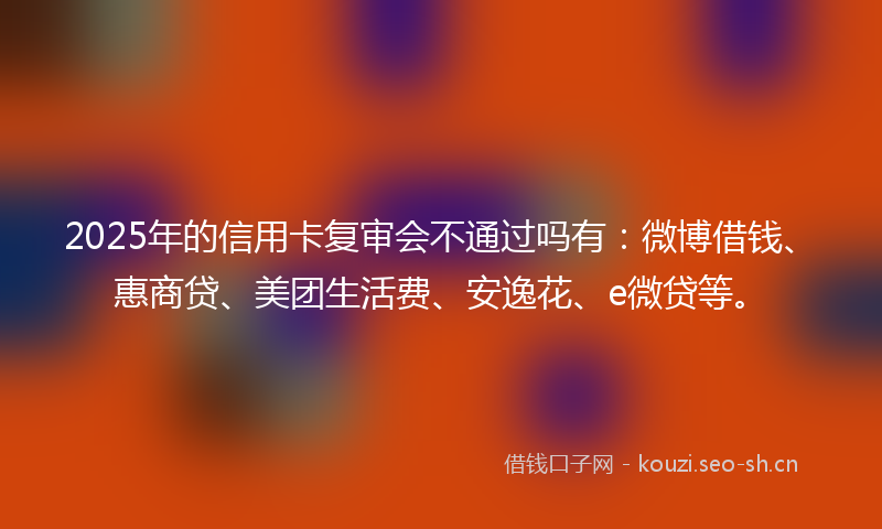 2025年的信用卡复审会不通过吗有：微博借钱、惠商贷、美团生活费、安逸花、e微贷等。