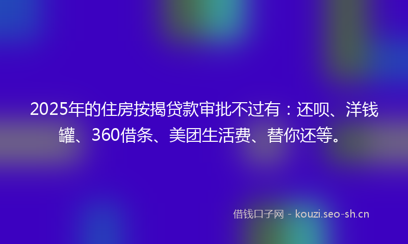 2025年的住房按揭贷款审批不过有：还呗、洋钱罐、360借条、美团生活费、替你还等。