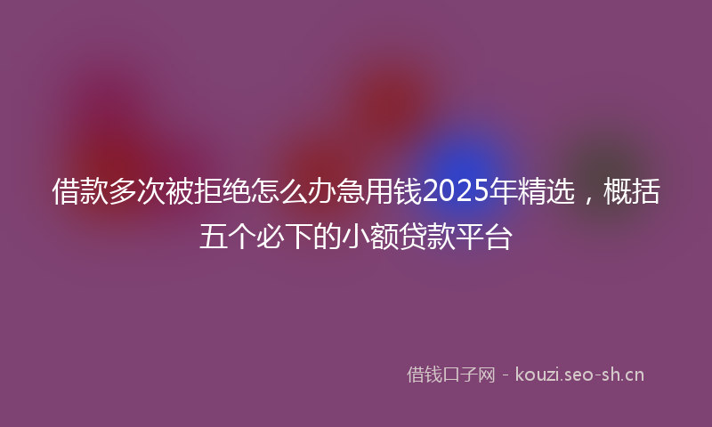 借款多次被拒绝怎么办急用钱2025年精选，概括五个必下的小额贷款平台