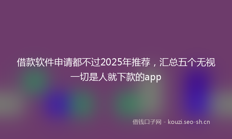 借款软件申请都不过2025年推荐,汇总五个无视一切是人就下款的app