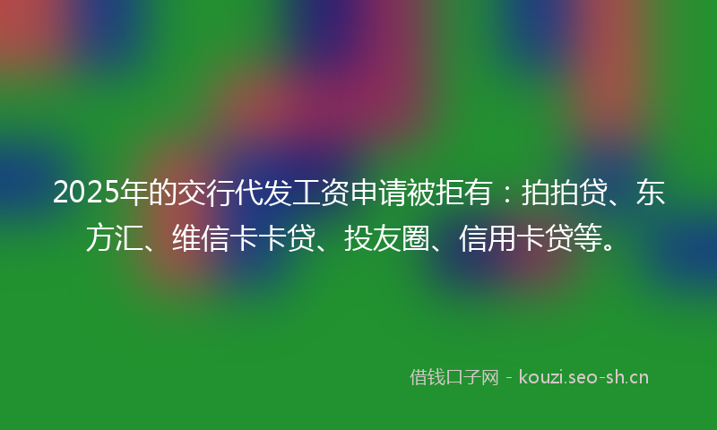 2025年的交行代发工资申请被拒有：拍拍贷、东方汇、维信卡卡贷、投友圈、信用卡贷等。