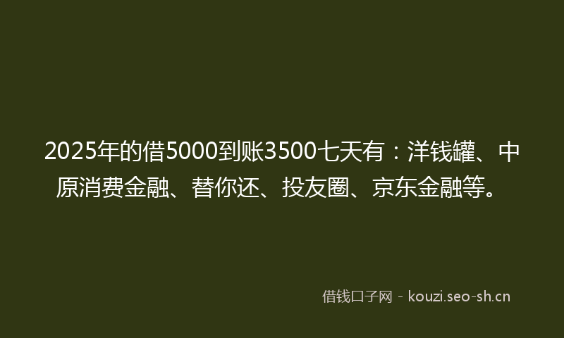 2025年的借5000到账3500七天有:洋钱罐、中原消费金融、替你还、投友圈、京东金融等。