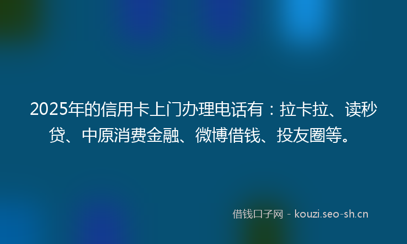 2025年的信用卡上门办理电话有：拉卡拉、读秒贷、中原消费金融、微博借钱、投友圈等。