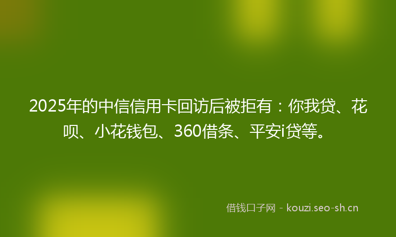2025年的中信信用卡回访后被拒有:你我贷、花呗、小花钱包、360借条、平安i贷等。