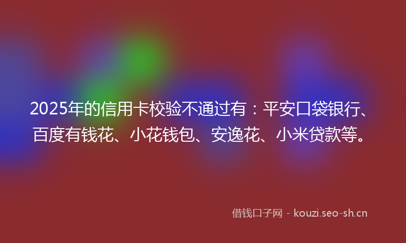 2025年的信用卡校验不通过有:平安口袋银行、百度有钱花、小花钱包、安逸花、小米贷款等。
