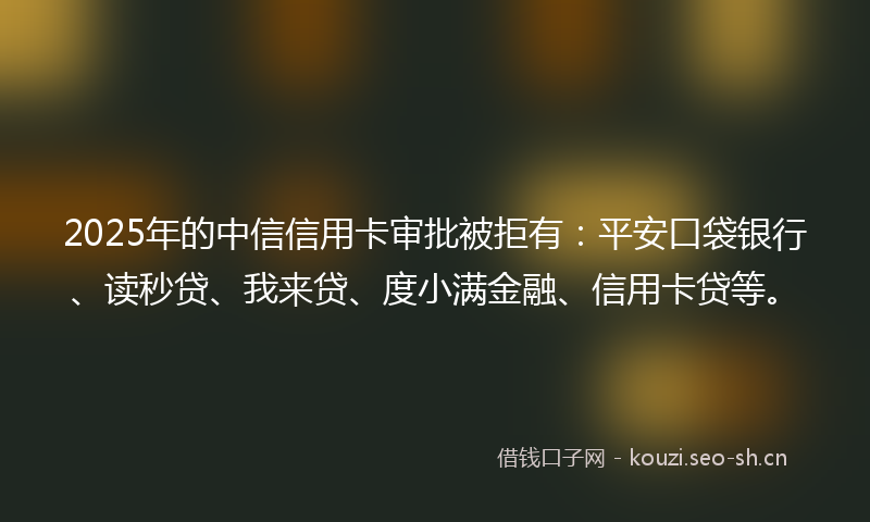 2025年的中信信用卡审批被拒有：平安口袋银行、读秒贷、我来贷、度小满金融、信用卡贷等。